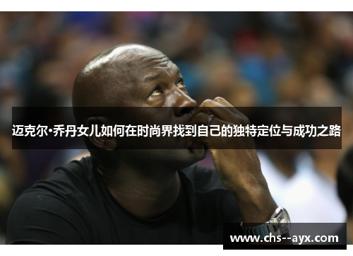 迈克尔·乔丹女儿如何在时尚界找到自己的独特定位与成功之路 迈克尔·乔丹女儿如何在时尚界找到自己的独特定位与成功之路