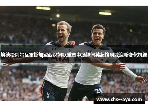 埃德松阿尔瓦雷斯加盟西汉姆联重塑中场铁闸英超格局或迎新变化机遇